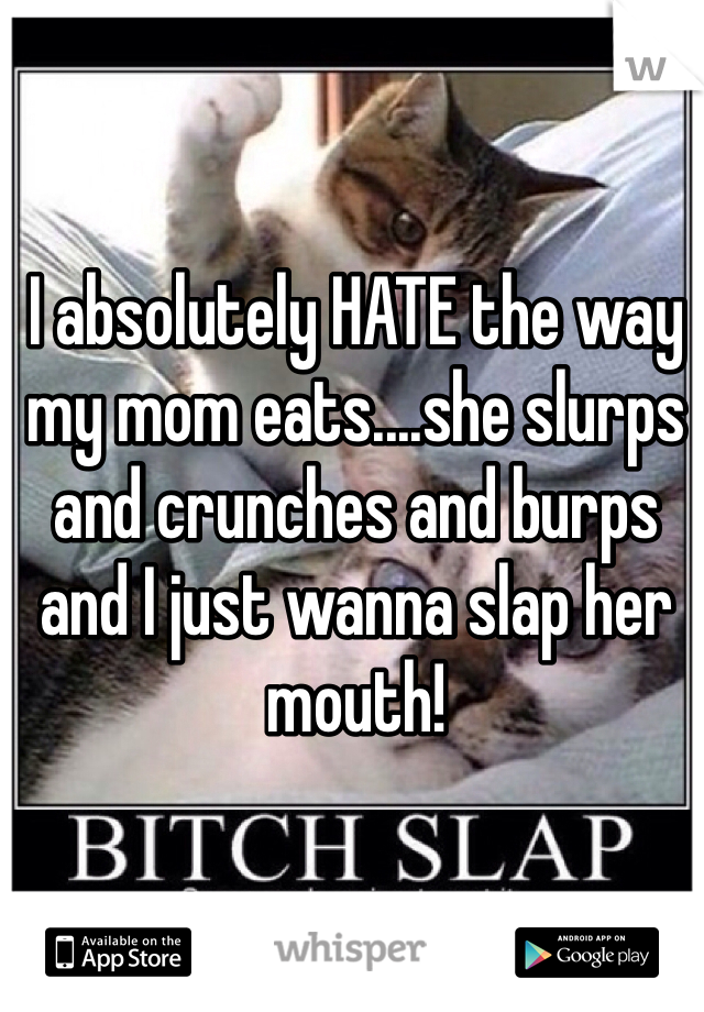 I absolutely HATE the way my mom eats....she slurps and crunches and burps and I just wanna slap her mouth!