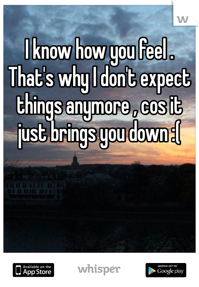 I know how you feel . That's why I don't expect things anymore , cos it just brings you down :( 