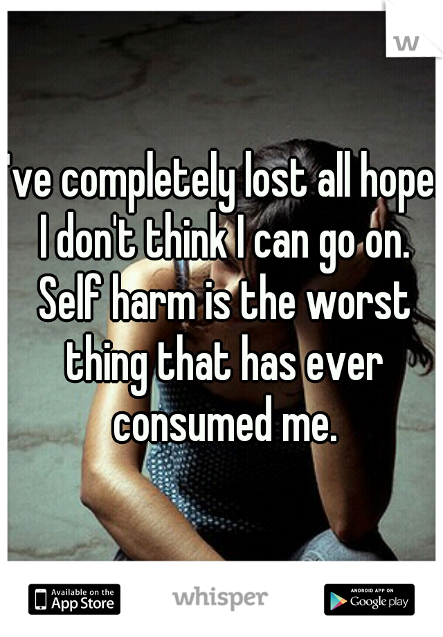 I've completely lost all hope. I don't think I can go on. Self harm is the worst thing that has ever consumed me.