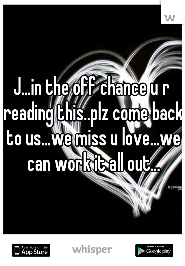 J...in the off chance u r reading this..plz come back to us...we miss u love...we can work it all out...