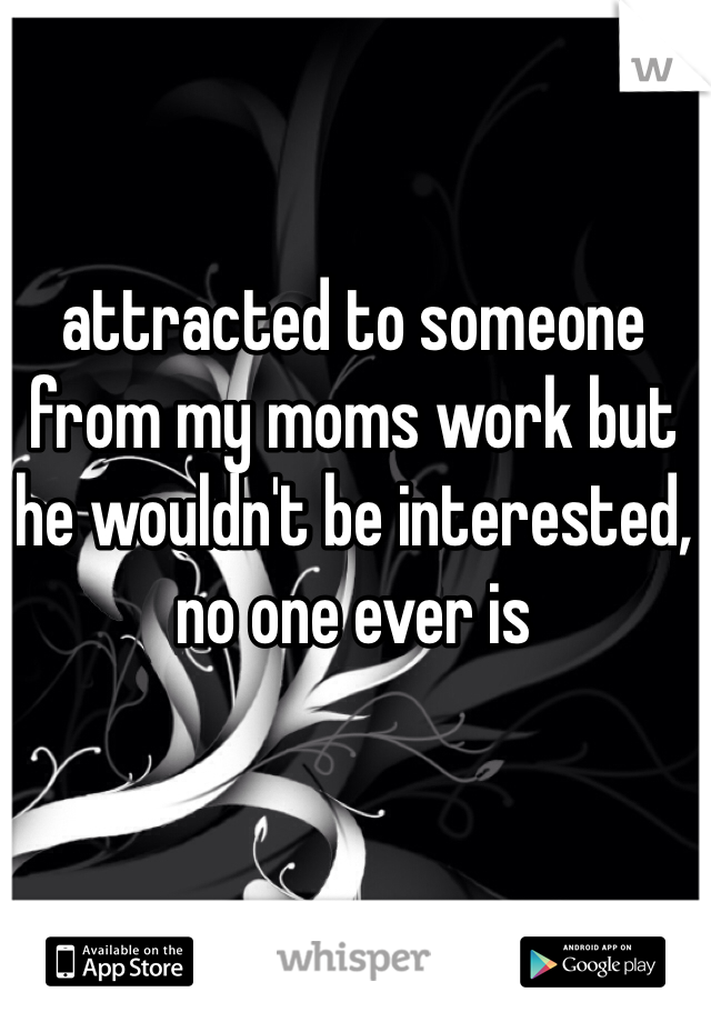 attracted to someone from my moms work but he wouldn't be interested, no one ever is