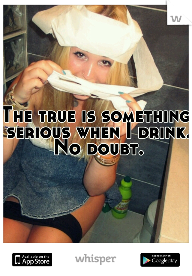 The true is something serious when I drink. No doubt.