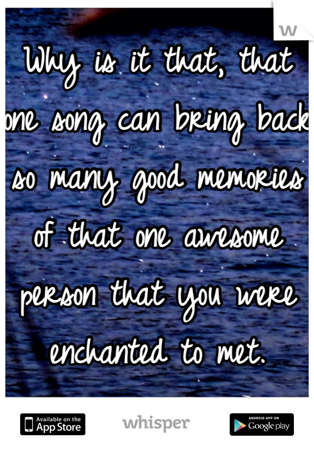 Why is it that, that one song can bring back so many good memories of that one awesome person that you were enchanted to met. 