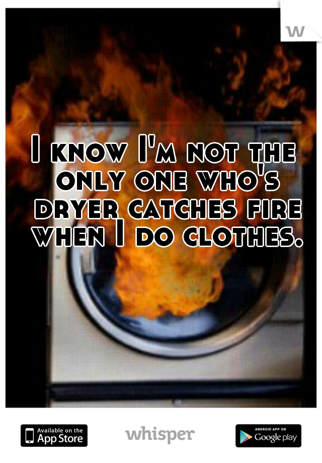 I know I'm not the only one who's dryer catches fire when I do clothes.