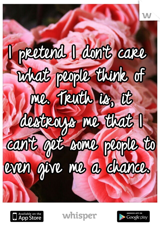 I pretend I don't care what people think of me. Truth is, it destroys me that I can't get some people to even give me a chance. 