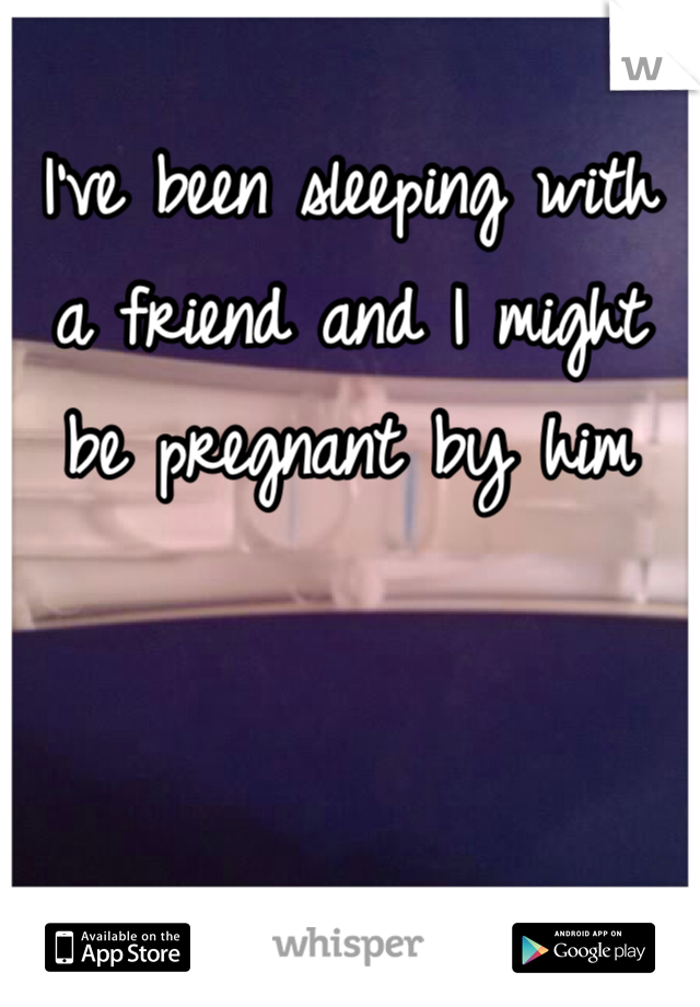 I've been sleeping with a friend and I might be pregnant by him 