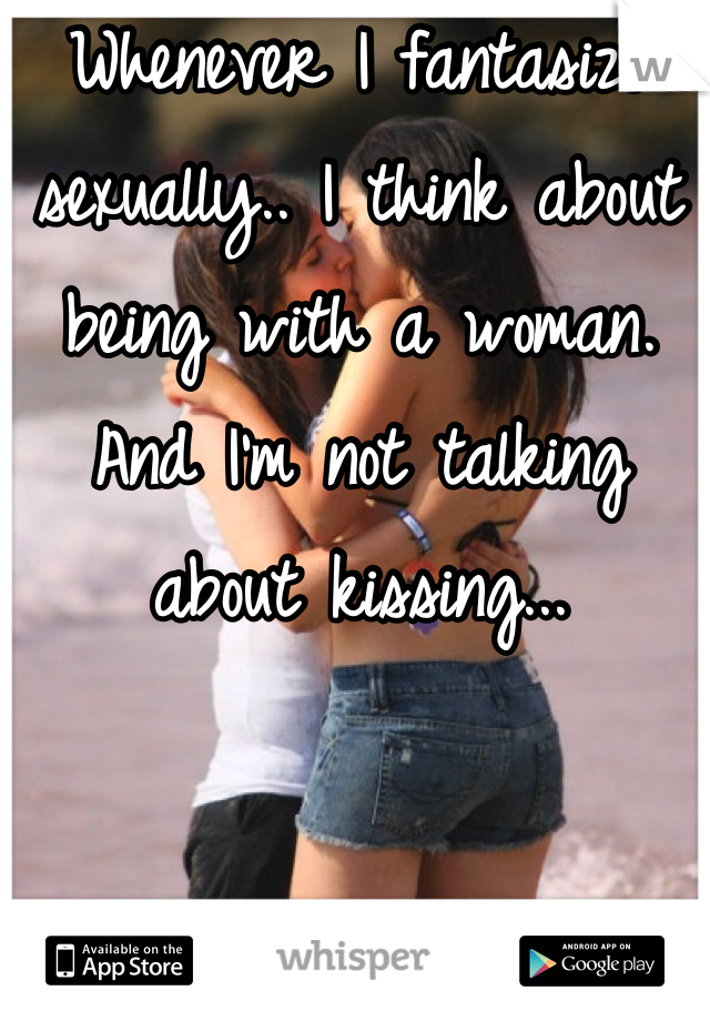 Whenever I fantasize sexually.. I think about being with a woman. And I'm not talking about kissing...