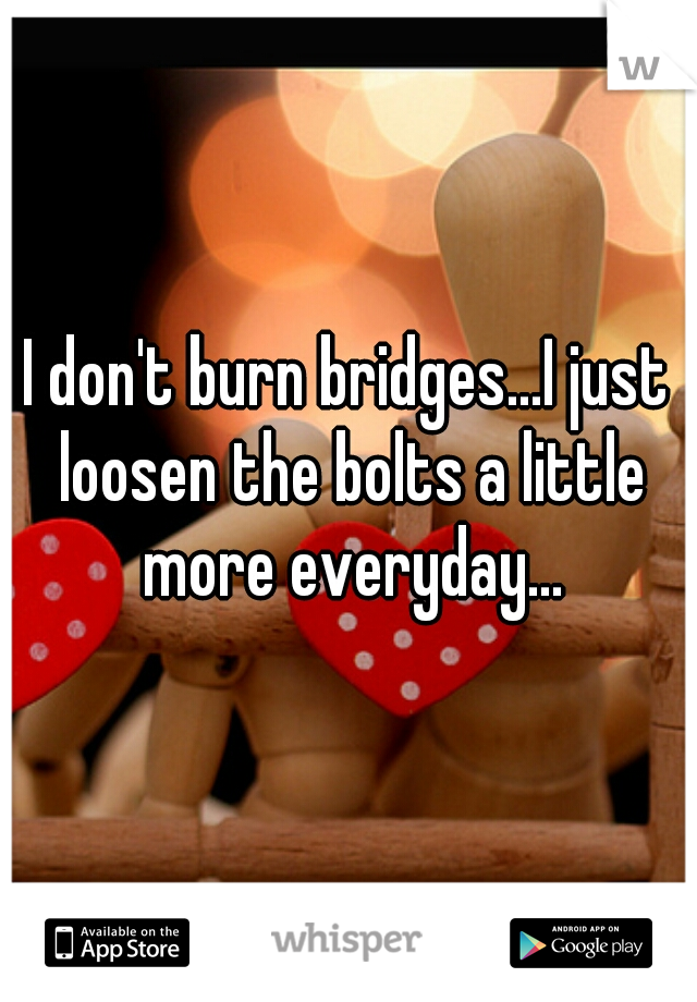 I don't burn bridges...I just loosen the bolts a little more everyday...