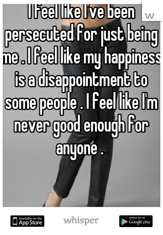 I feel like I've been persecuted for just being me . I feel like my happiness is a disappointment to some people . I feel like I'm never good enough for anyone . 