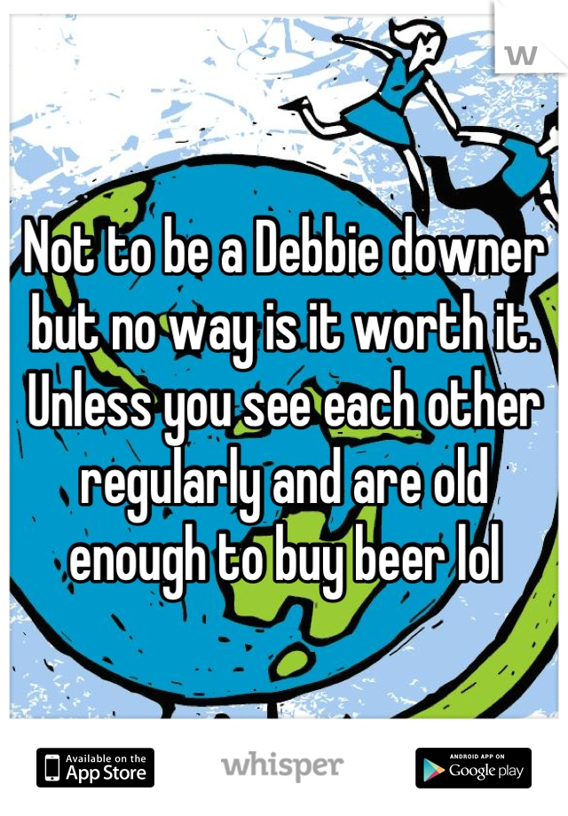 Not to be a Debbie downer but no way is it worth it. Unless you see each other regularly and are old enough to buy beer lol