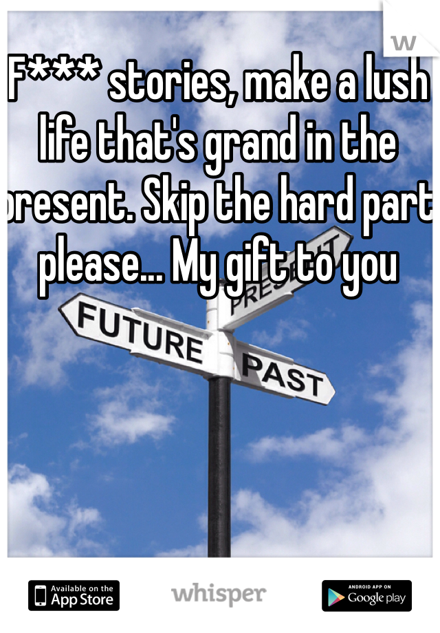 F*** stories, make a lush life that's grand in the present. Skip the hard part please... My gift to you