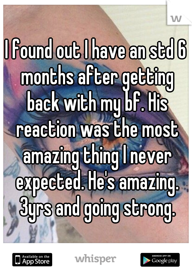 I found out I have an std 6 months after getting back with my bf. His reaction was the most amazing thing I never expected. He's amazing. 3yrs and going strong.