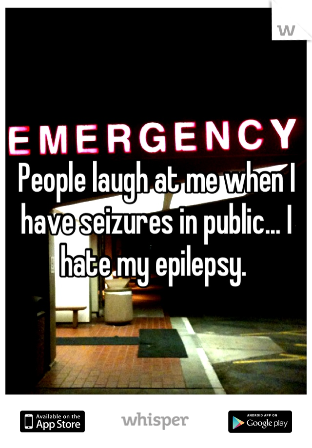 People laugh at me when I have seizures in public... I hate my epilepsy. 