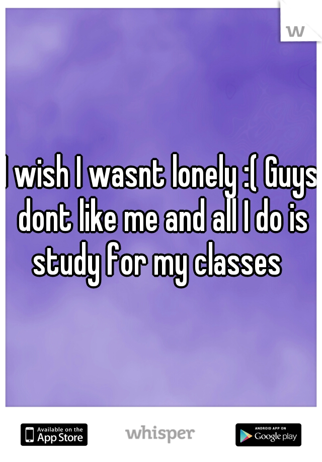 I wish I wasnt lonely :( Guys dont like me and all I do is study for my classes  