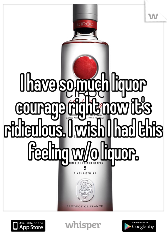 I have so much liquor courage right now it's ridiculous. I wish I had this feeling w/o liquor. 