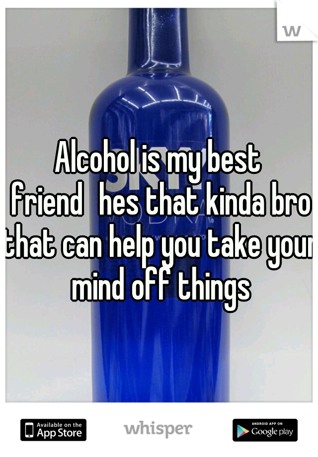 Alcohol is my best friend
hes that kinda bro that can help you take your mind off things