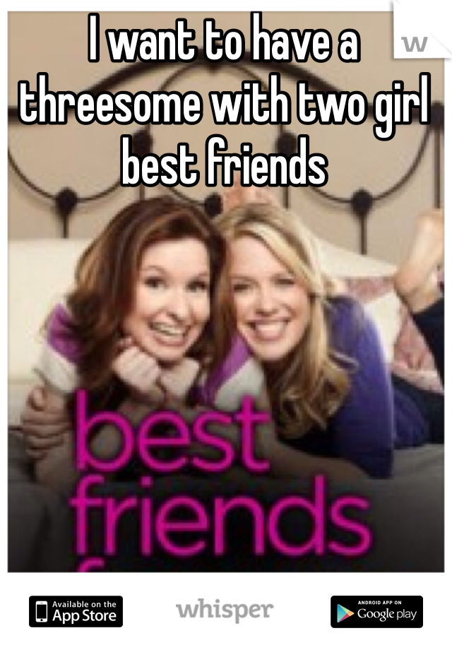 I want to have a threesome with two girl best friends 