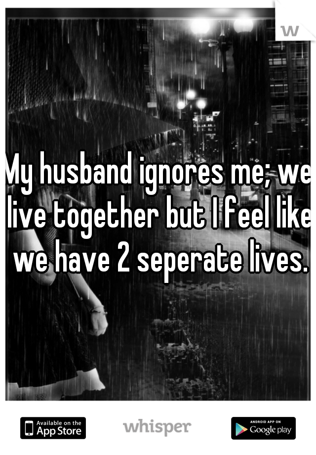 My husband ignores me; we live together but I feel like we have 2 seperate lives.