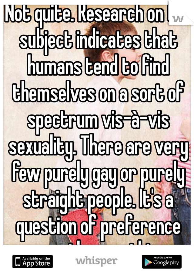 Not quite. Research on the subject indicates that humans tend to find themselves on a sort of spectrum vis-à-vis sexuality. There are very few purely gay or purely straight people. It's a question of preference more than anything.