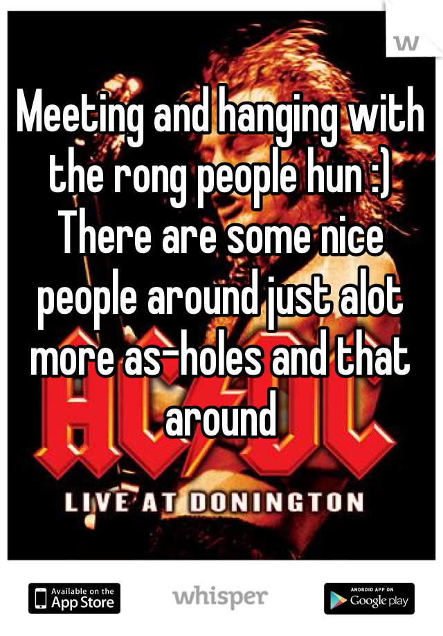 Meeting and hanging with the rong people hun :) 
There are some nice people around just alot more as-holes and that around 