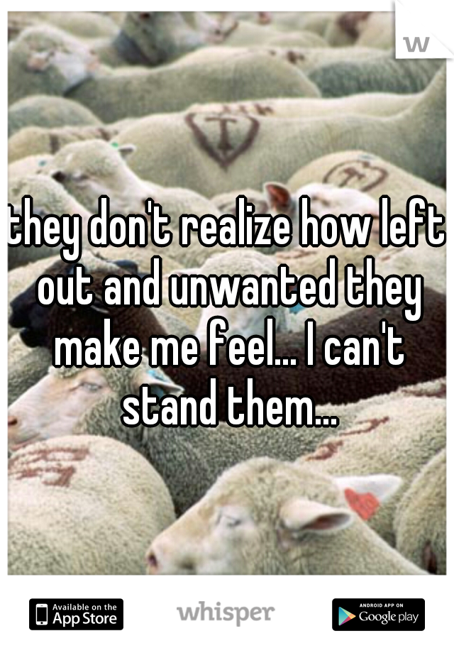 they don't realize how left out and unwanted they make me feel... I can't stand them...