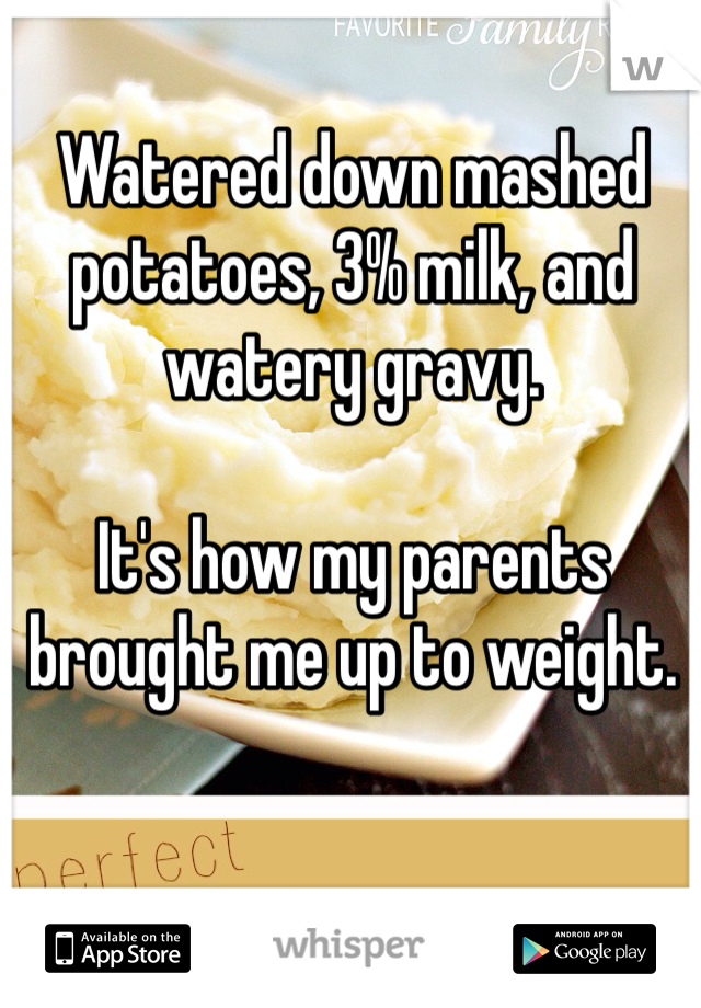 Watered down mashed potatoes, 3% milk, and watery gravy. 

It's how my parents brought me up to weight. 