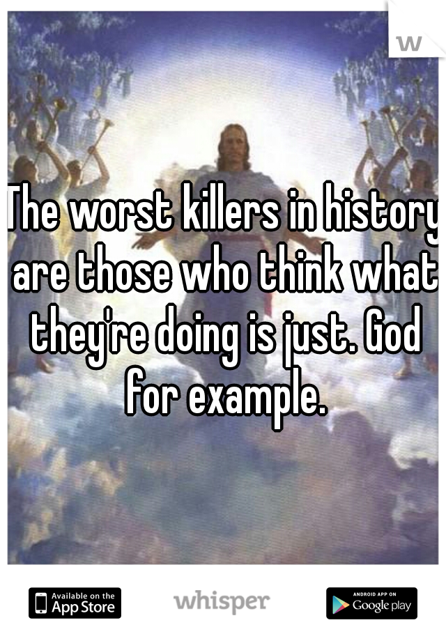 The worst killers in history are those who think what they're doing is just. God for example.