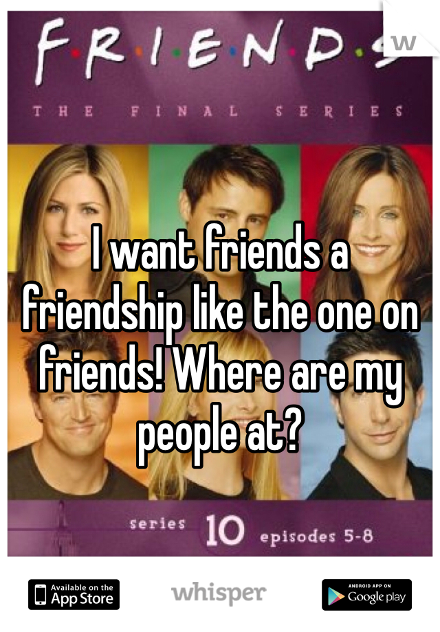 I want friends a friendship like the one on friends! Where are my people at? 