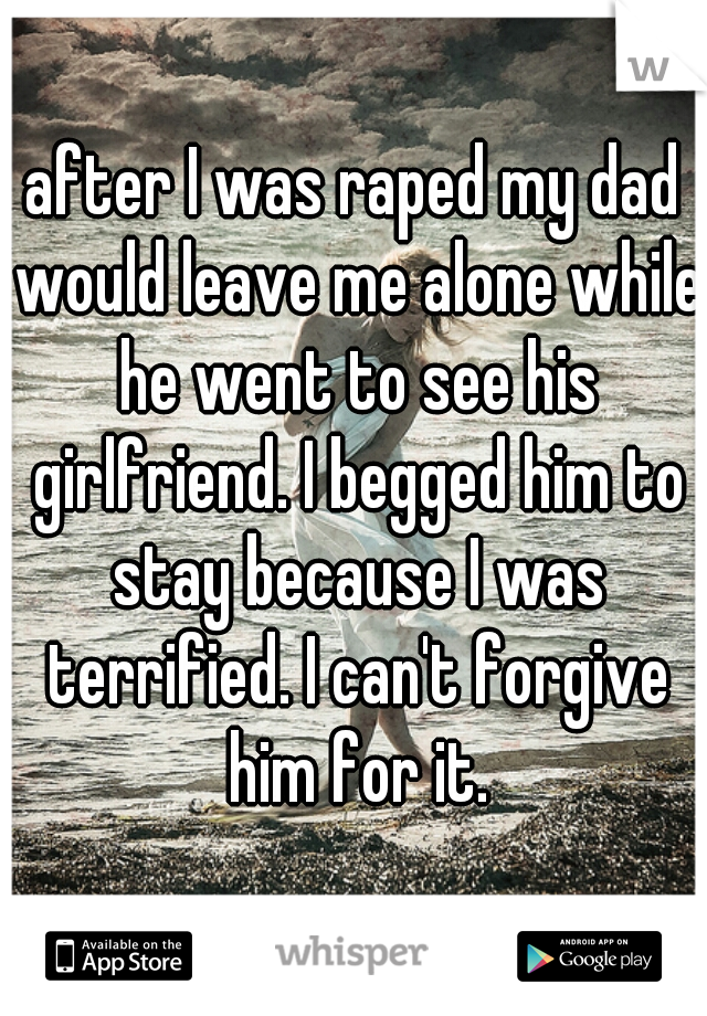 after I was raped my dad would leave me alone while he went to see his girlfriend. I begged him to stay because I was terrified. I can't forgive him for it.