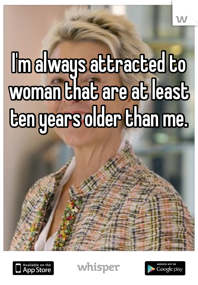 I'm always attracted to woman that are at least ten years older than me. 