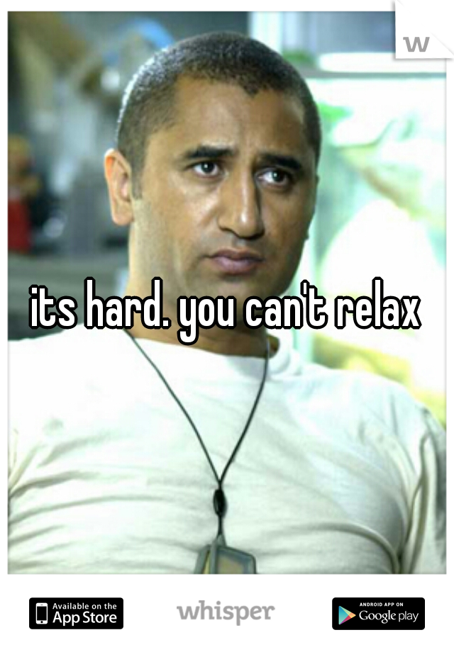 its hard. you can't relax