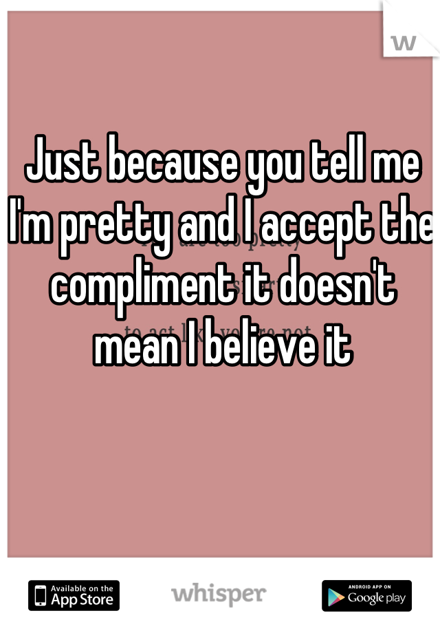 Just because you tell me I'm pretty and I accept the compliment it doesn't mean I believe it