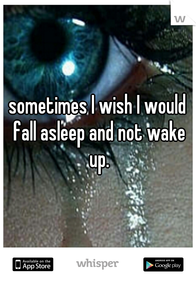 sometimes I wish I would fall asleep and not wake up.