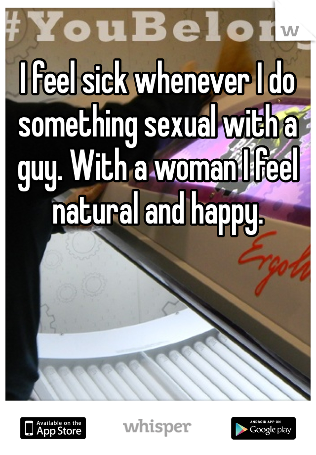 I feel sick whenever I do something sexual with a guy. With a woman I feel natural and happy. 