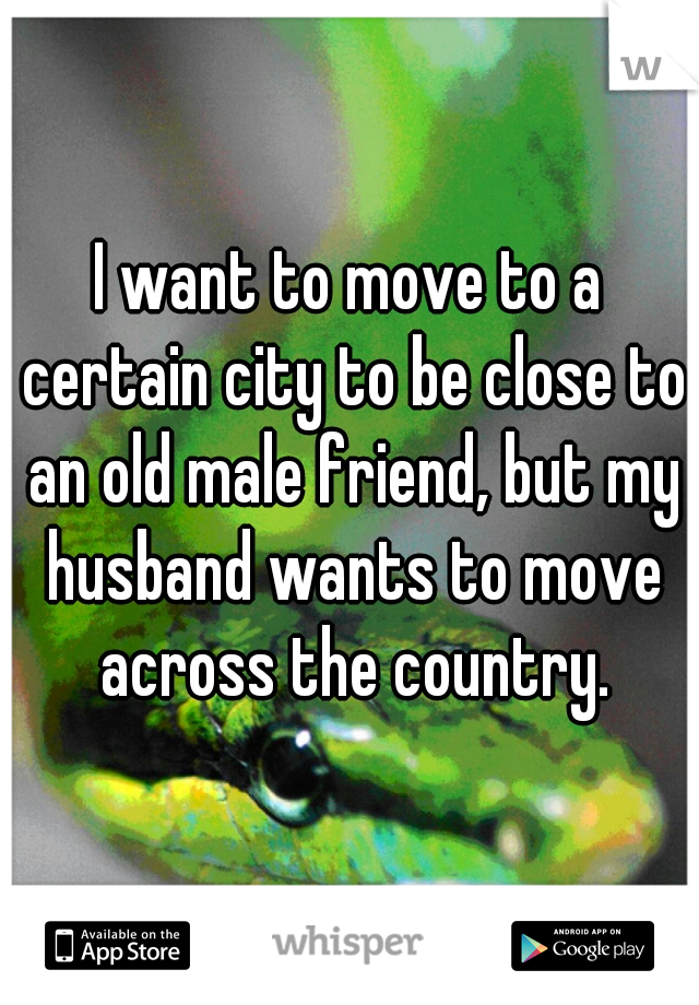 I want to move to a certain city to be close to an old male friend, but my husband wants to move across the country.