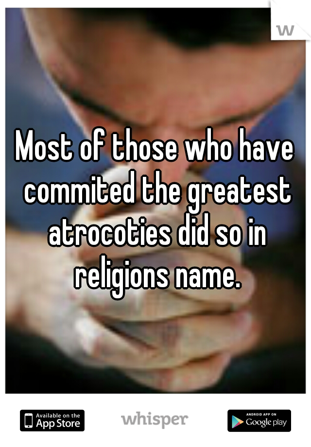 Most of those who have commited the greatest atrocoties did so in religions name.