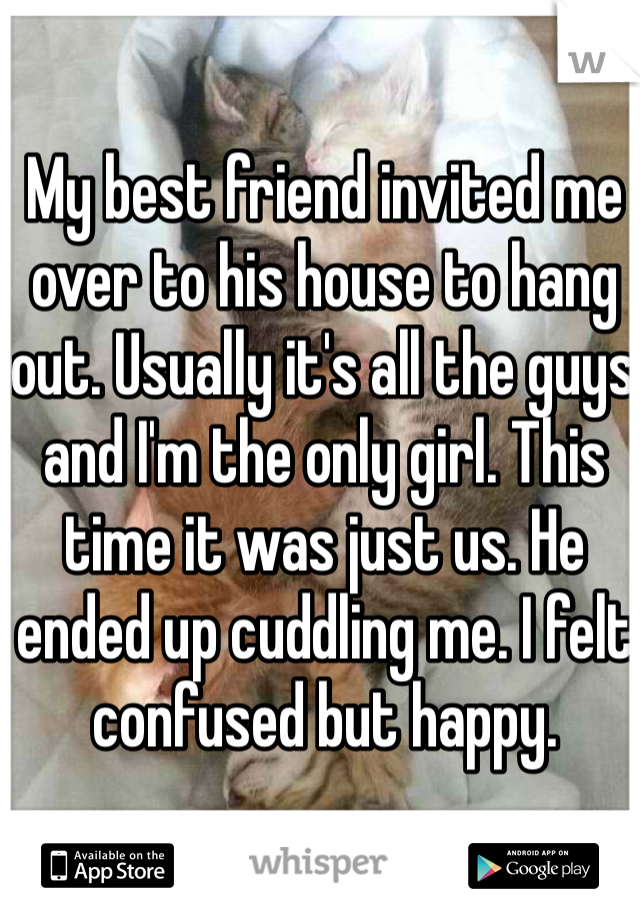 My best friend invited me over to his house to hang out. Usually it's all the guys and I'm the only girl. This time it was just us. He ended up cuddling me. I felt confused but happy.