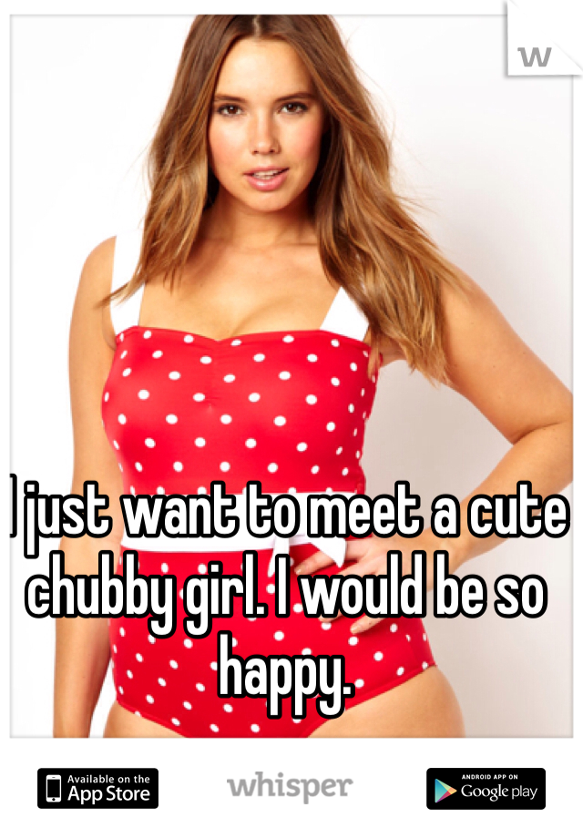 I just want to meet a cute chubby girl. I would be so happy. 