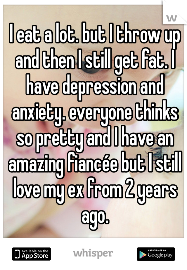 I eat a lot. but I throw up and then I still get fat. I have depression and anxiety. everyone thinks  so pretty and I have an amazing fiancée but I still love my ex from 2 years ago. 