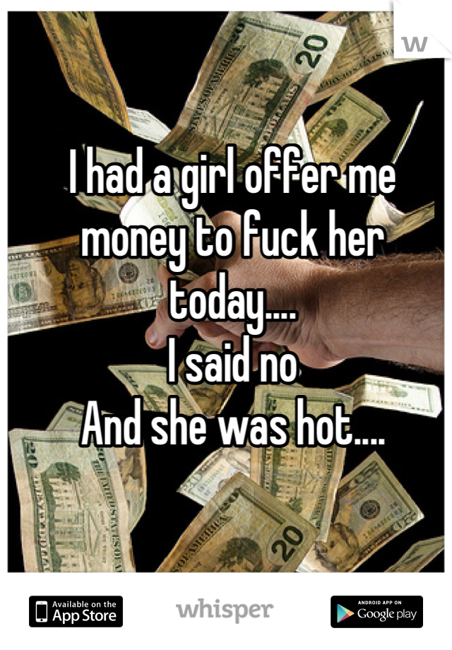 I had a girl offer me money to fuck her today....
I said no
And she was hot....