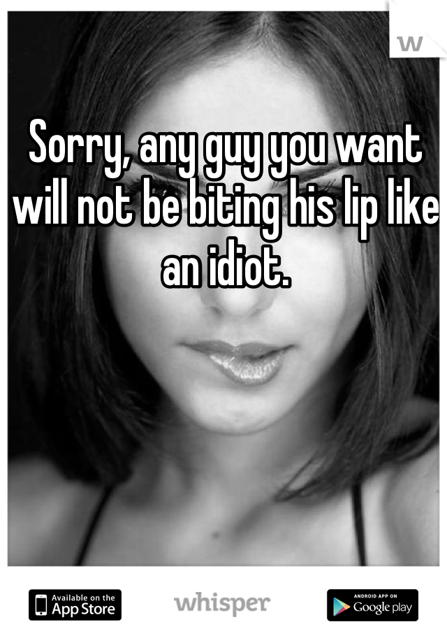 Sorry, any guy you want will not be biting his lip like an idiot. 