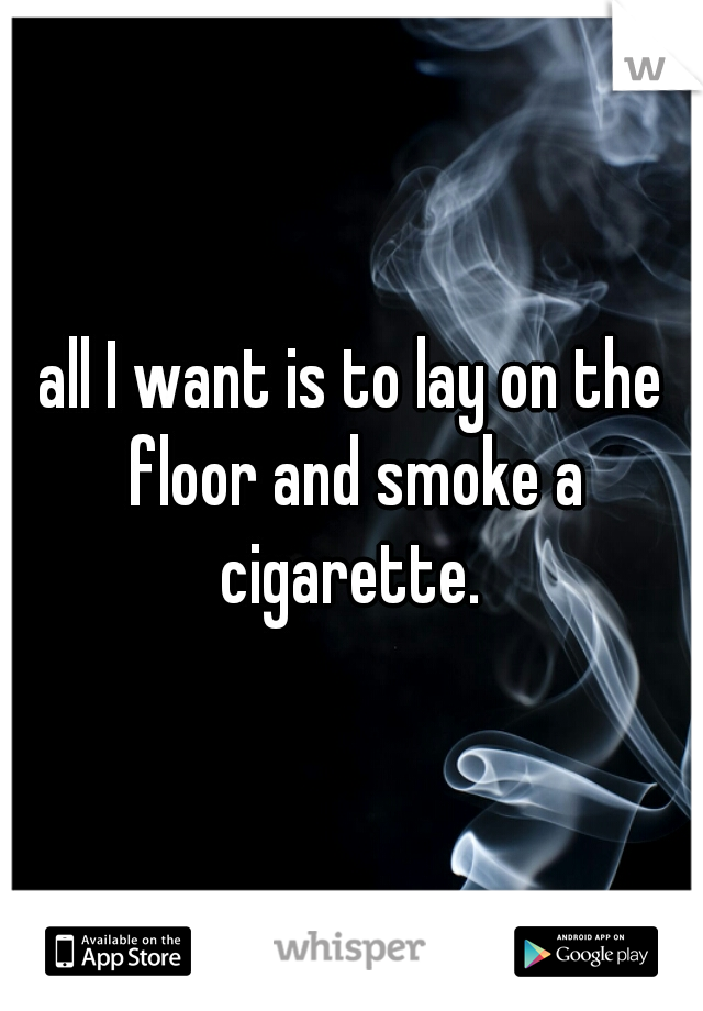 all I want is to lay on the floor and smoke a cigarette. 