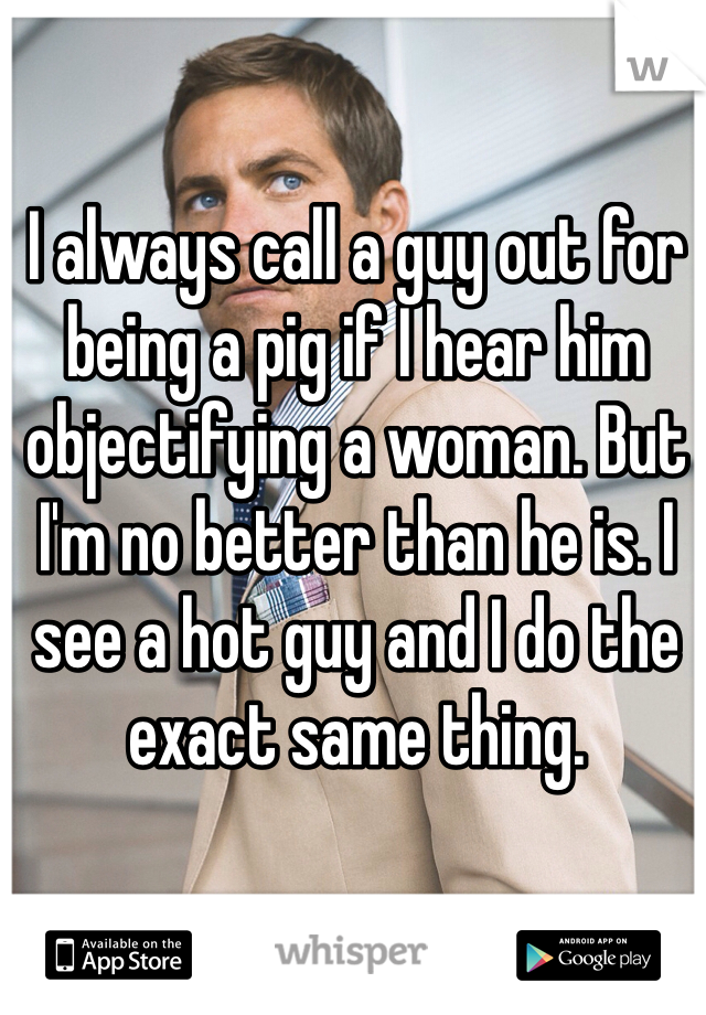 I always call a guy out for being a pig if I hear him objectifying a woman. But I'm no better than he is. I see a hot guy and I do the exact same thing. 
