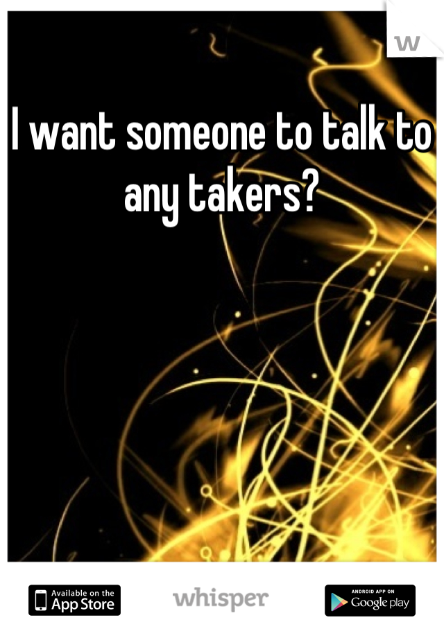 I want someone to talk to any takers?