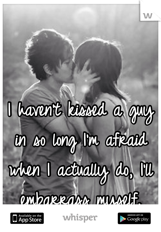 I haven't kissed a guy in so long I'm afraid when I actually do, I'll embarrass myself.