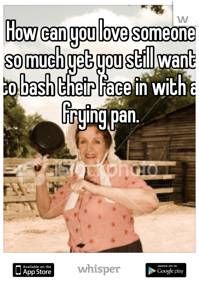 How can you love someone so much yet you still want to bash their face in with a frying pan. 