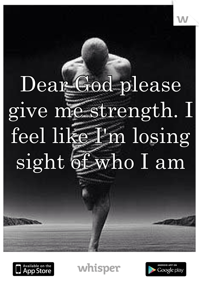 Dear God please give me strength. I feel like I'm losing sight of who I am  