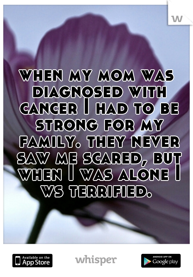 when my mom was diagnosed with cancer I had to be strong for my family. they never saw me scared, but when I was alone I ws terrified.  