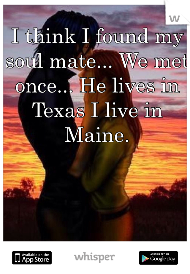 I think I found my soul mate... We met once... He lives in Texas I live in Maine. 