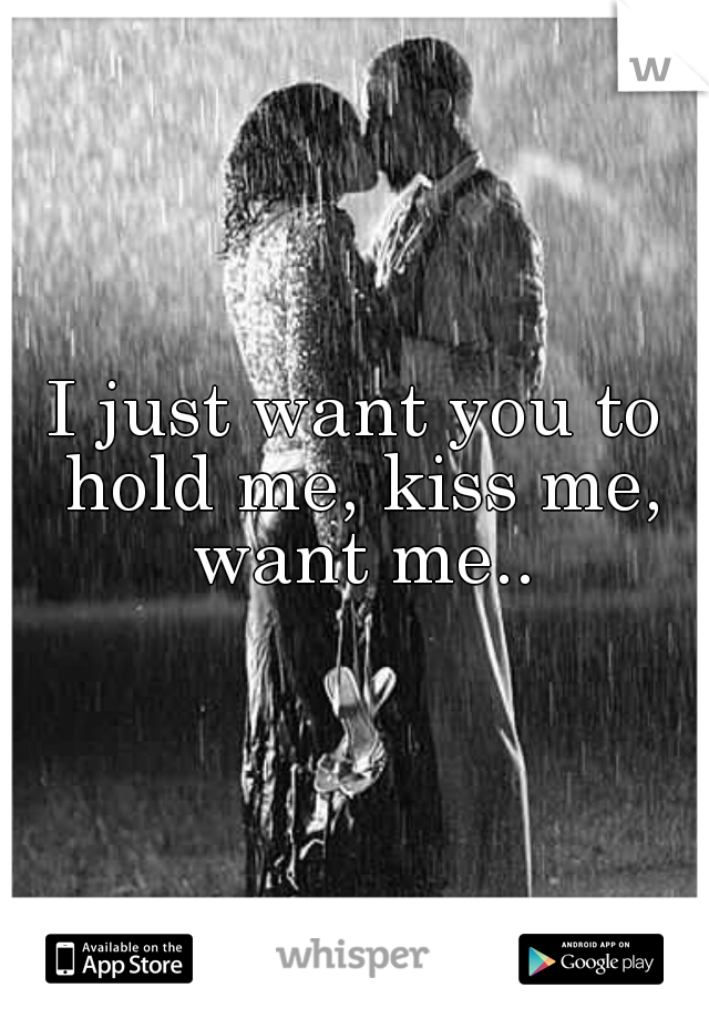 I just want you to hold me, kiss me, want me..